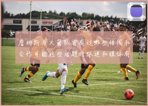 詹姆斯与火箭队曾有过哪些传闻和合作可能这些话题对球迷和媒体有何影响