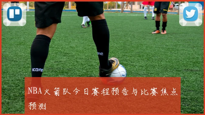 NBA火箭队今日赛程预告与比赛焦点预测