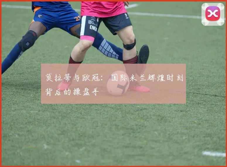 莫拉蒂与欧冠：国际米兰辉煌时刻背后的操盘手