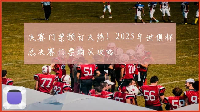 决赛门票预订火热！2025年世俱杯总决赛门票购买攻略