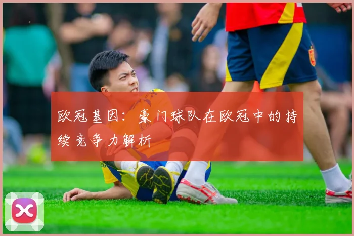 欧冠基因：豪门球队在欧冠中的持续竞争力解析