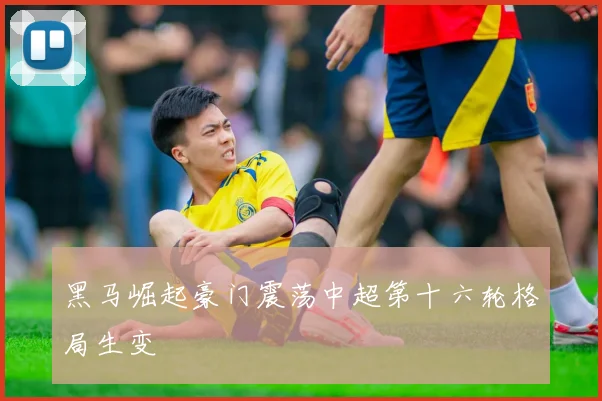黑马崛起豪门震荡中超第十六轮格局生变