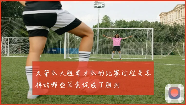 火箭队大胜奇才队的比赛过程是怎样的哪些因素促成了胜利